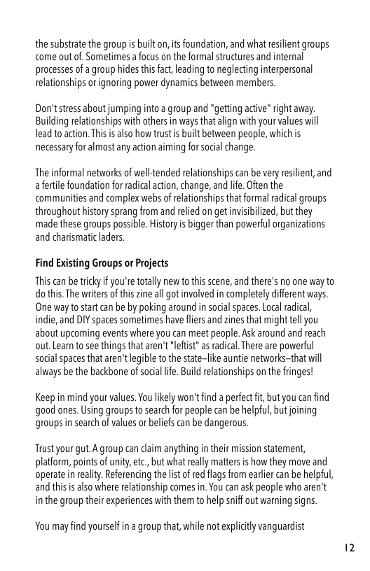 the substrate the group s built o, its foundation, and what resilient groups come out of. Sometimes afocus on the formal structures and intermal processes of a group hides this act leading to neglecting interpersonal relationships orignoring power dynaics between members.  Don’t stress about jumping into a group and *getting active" right away. Building relationships with others in ways that align with your values il lead to action. Ths s also how trust i built between people, which is necessary for almost any action aiming for socal change.  The informal networks of welltended relationships can be very resilient, and afertile foundation for radical action, change, and lfe. Ofen the communities and complex webs of relationships that ormal radical groups throughout history sprang from and relied on get nvisibilized, but they made these groups possible. History is bigger than powerful organizations and charismatic laders  Find Existing Groups o Projects  This can be tricky f you’re totally new tothisscene, and there’s no one way to dothis. The writer of this zine all got involved in completely different ways. One way tostart can be by poking around in social spaces. Local radica, indie, and DIY spaces sometimes have flirs and zines that might tell you about upcoming events where you can meet people. Ask around and reach out. Learnto see things that aren’t ’leftist* asradical. There are powerful sotialspaces thataren’tlegible o the state-like auntie networks-that will always be the backbone of socia lfe. Build elationships on the fringes!  Keep in mind your values.You lkely won’t find a perfect i, but you can find good ones. Using groups to search for people can be helpful, but joining groups n search of values or belies can be dangerous.  Trust your gut. A group can claim anything in their mission statement, platform, points of unity,etc, but what really mattersis how they move and operate i reality. Referencing the lst o red flags from earlier can be helpful, and this i also where elationship comes in. You can ask people who aren’t inthe group their experiences with them to help snif out warning signs  You may find yourself in a group that, while not expliity vanguardist 